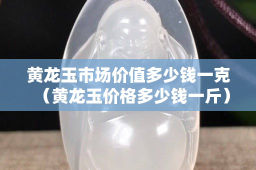 黃龍玉市場價值多少錢一克（黃龍玉價格多少錢一斤）