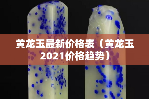 黃龍玉最新價格表（黃龍玉2021價格趨勢）