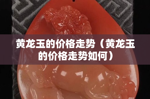 黃龍玉的價格走勢（黃龍玉的價格走勢如何）