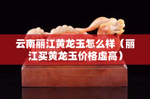 云南麗江黃龍玉怎么樣（麗江買黃龍玉價格虛高）