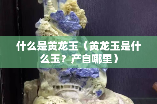 什么是黃龍玉（黃龍玉是什么玉？產自哪里）