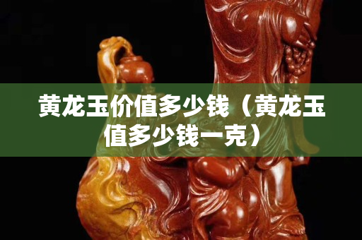 黃龍玉價值多少錢（黃龍玉值多少錢一克）