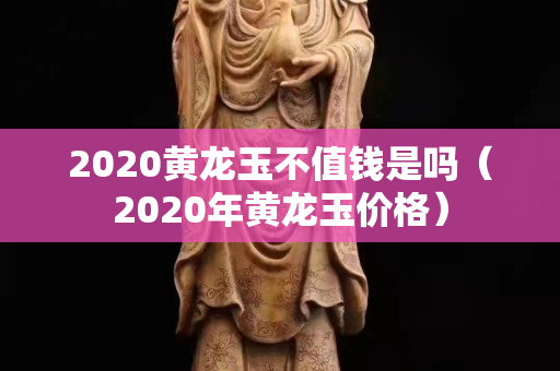 2020黃龍玉不值錢是嗎（2020年黃龍玉價格）