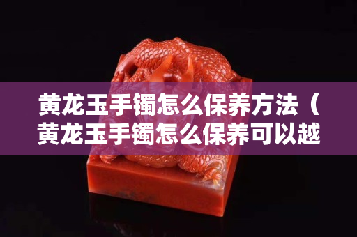 黃龍玉手鐲怎么保養(yǎng)方法（黃龍玉手鐲怎么保養(yǎng)可以越戴越透）