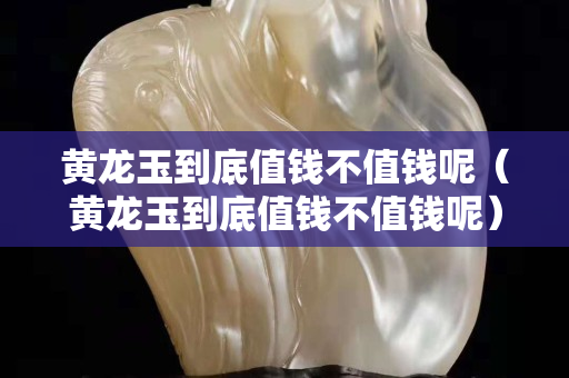 黃龍玉到底值錢不值錢呢（黃龍玉到底值錢不值錢呢）