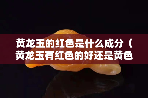 黃龍玉的紅色是什么成分（黃龍玉有紅色的好還是黃色的好）