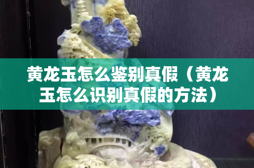 黃龍玉怎么鑒別真假（黃龍玉怎么識別真假的方法）