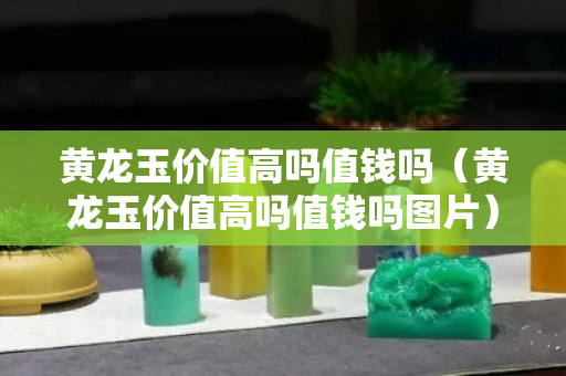 黃龍玉價值高嗎值錢嗎（黃龍玉價值高嗎值錢嗎圖片）