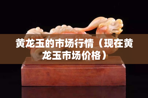 黃龍玉的市場行情（現(xiàn)在黃龍玉市場價格）