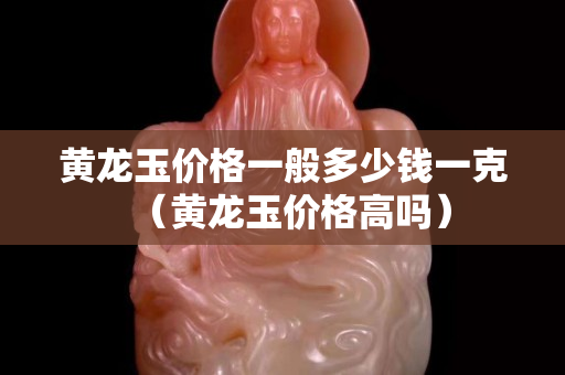 黃龍玉價格一般多少錢一克（黃龍玉價格高嗎）