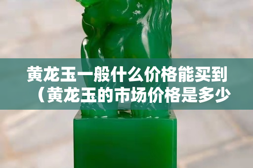 黃龍玉一般什么價格能買到（黃龍玉的市場價格是多少）