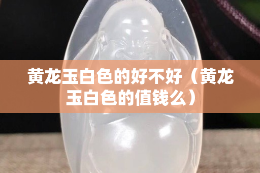 黃龍玉白色的好不好（黃龍玉白色的值錢么）