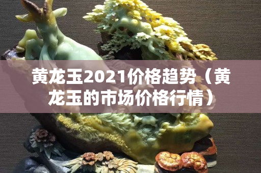 黃龍玉2021價格趨勢（黃龍玉的市場價格行情）