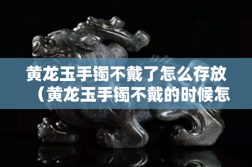 黃龍玉手鐲不戴了怎么存放（黃龍玉手鐲不戴的時(shí)候怎么放）