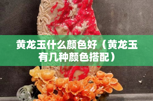 黃龍玉什么顏色好（黃龍玉有幾種顏色搭配）