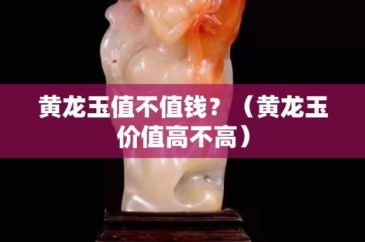 黃龍玉值不值錢？（黃龍玉價值高不高）