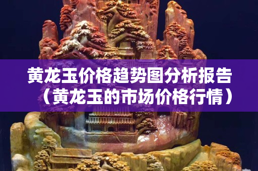 黃龍玉價格趨勢圖分析報告（黃龍玉的市場價格行情）