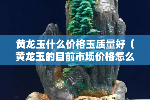 黃龍玉什么價格玉質量好（黃龍玉的目前市場價格怎么樣）