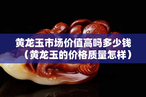 黃龍玉市場價值高嗎多少錢（黃龍玉的價格質量怎樣）