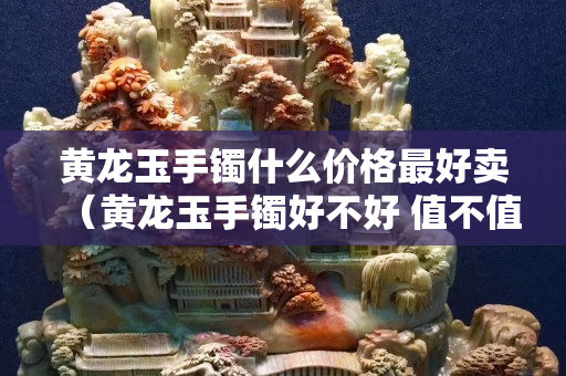 黃龍玉手鐲什么價格最好賣（黃龍玉手鐲好不好 值不值得買）