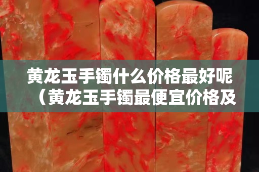黃龍玉手鐲什么價格最好呢（黃龍玉手鐲最便宜價格及圖片）