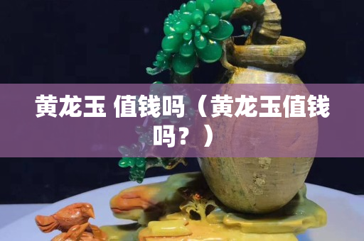 黃龍玉 值錢嗎（黃龍玉值錢嗎？）