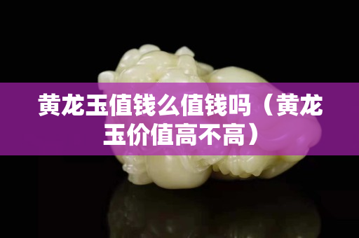 黃龍玉值錢么值錢嗎（黃龍玉價值高不高）