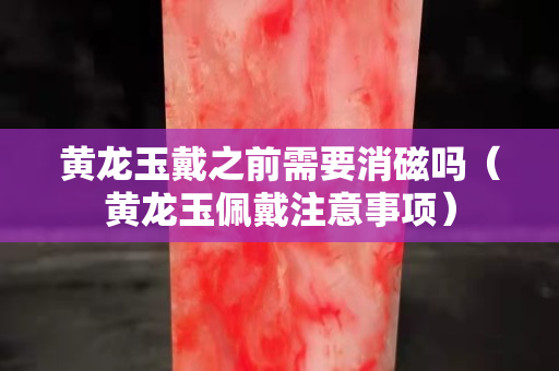 黃龍玉戴之前需要消磁嗎（黃龍玉佩戴注意事項）