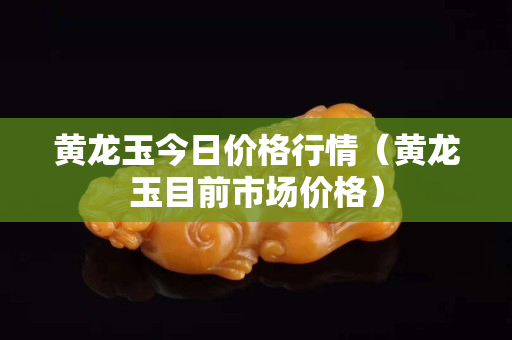 黃龍玉今日價格行情（黃龍玉目前市場價格）