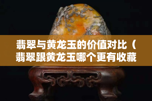 翡翠與黃龍玉的價值對比（翡翠跟黃龍玉哪個更有收藏價值）