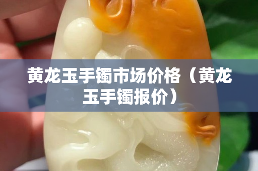 黃龍玉手鐲市場價(jià)格（黃龍玉手鐲報(bào)價(jià)）