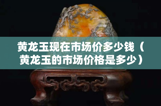 黃龍玉現在市場價多少錢（黃龍玉的市場價格是多少）