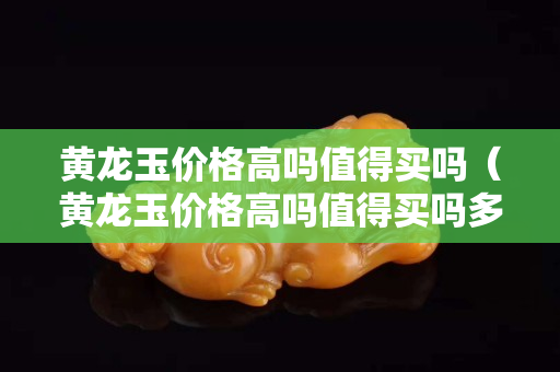 黃龍玉價格高嗎值得買嗎（黃龍玉價格高嗎值得買嗎多少錢）