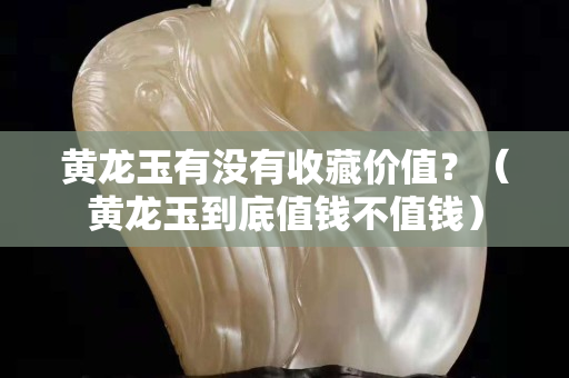 黃龍玉有沒有收藏價值？（黃龍玉到底值錢不值錢）