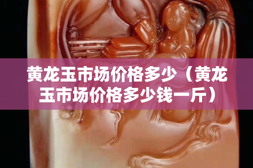 黃龍玉市場價格多少（黃龍玉市場價格多少錢一斤）