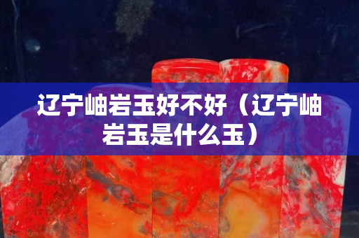 遼寧岫巖玉好不好(遼寧岫巖玉是什么玉) 遼寧岫巖玉好不好(遼寧岫巖玉是什么玉)