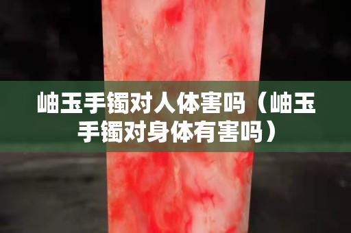 岫玉手鐲對(duì)人體害嗎（岫玉手鐲對(duì)身體有害嗎）