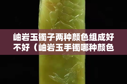 岫巖玉鐲子兩種顏色組成好不好（岫巖玉手鐲哪種顏色值錢）
