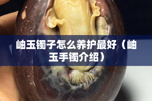 岫玉鐲子怎么養(yǎng)護(hù)最好（岫玉手鐲介紹）