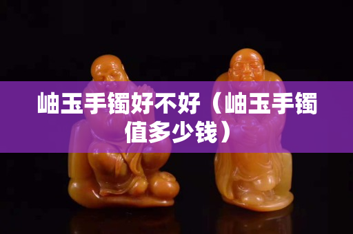 岫玉手鐲好不好（岫玉手鐲值多少錢）