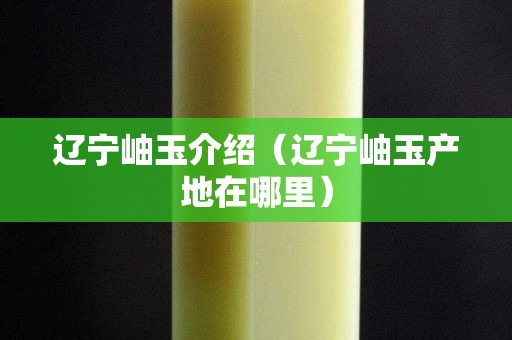 遼寧岫玉介紹（遼寧岫玉產地在哪里）