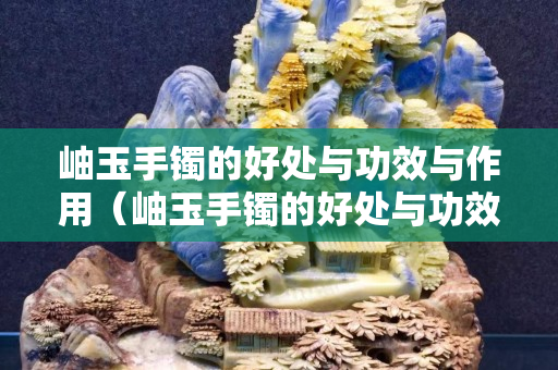 岫玉手鐲的好處與功效與作用（岫玉手鐲的好處與功效與作用圖片）