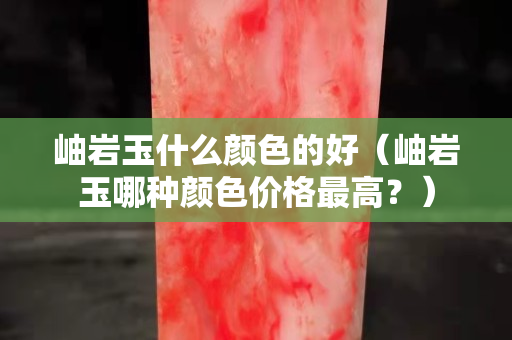 岫巖玉什么顏色的好（岫巖玉哪種顏色價格最高？）