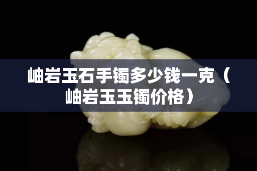 岫巖玉石手鐲多少錢一克（岫巖玉玉鐲價格）