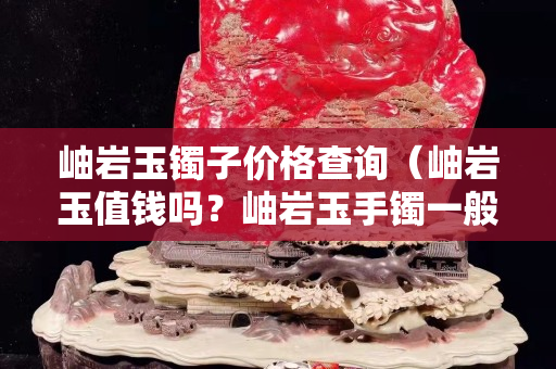 岫巖玉鐲子價格查詢（岫巖玉值錢嗎？岫巖玉手鐲一般多少錢？）