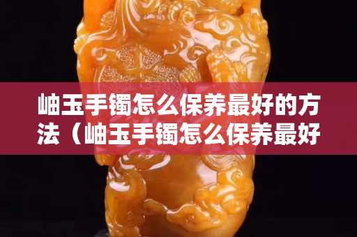 岫玉手鐲怎么保養最好的方法（岫玉手鐲怎么保養最好的方法視頻）