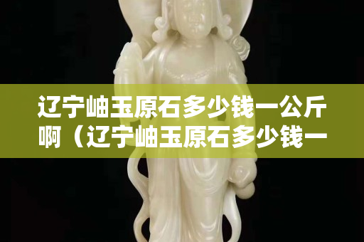 遼寧岫玉原石多少錢一公斤?。ㄟ|寧岫玉原石多少錢一公斤啊圖片）