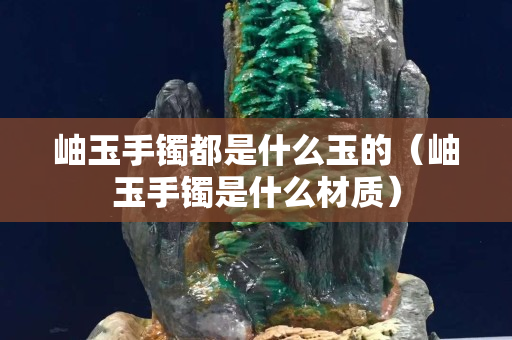 岫玉手鐲都是什么玉的（岫玉手鐲是什么材質）