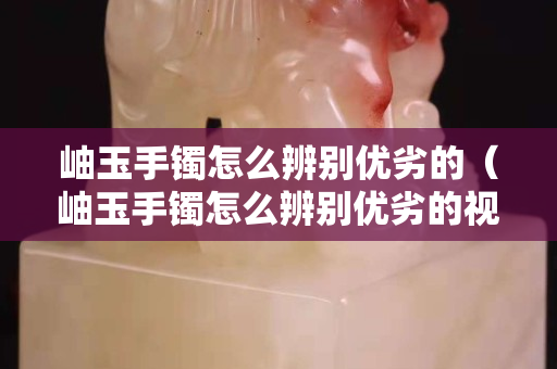岫玉手鐲怎么辨別優劣的（岫玉手鐲怎么辨別優劣的視頻）
