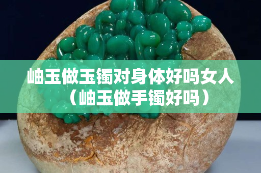 岫玉做玉鐲對身體好嗎女人（岫玉做手鐲好嗎）